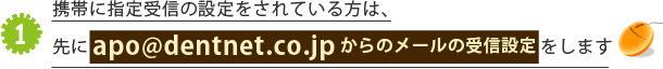 携帯に指定受信の設定をされている方は、先にapo@dentnet.co.jpからのメールの受信設定をします