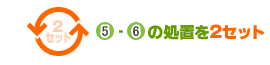 ⑤ - ⑥ の処置を２セットおこないます